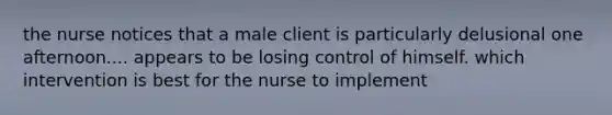 the nurse notices that a male client is particularly delusional one afternoon.... appears to be losing control of himself. which intervention is best for the nurse to implement