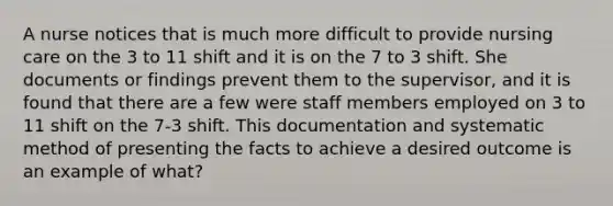 A nurse notices that is much more difficult to provide nursing care on the 3 to 11 shift and it is on the 7 to 3 shift. She documents or findings prevent them to the supervisor, and it is found that there are a few were staff members employed on 3 to 11 shift on the 7-3 shift. This documentation and systematic method of presenting the facts to achieve a desired outcome is an example of what?