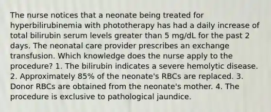 The nurse notices that a neonate being treated for hyperbilirubinemia with phototherapy has had a daily increase of total bilirubin serum levels greater than 5 mg/dL for the past 2 days. The neonatal care provider prescribes an exchange transfusion. Which knowledge does the nurse apply to the procedure? 1. The bilirubin indicates a severe hemolytic disease. 2. Approximately 85% of the neonate's RBCs are replaced. 3. Donor RBCs are obtained from the neonate's mother. 4. The procedure is exclusive to pathological jaundice.