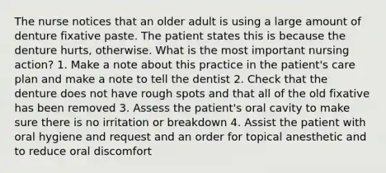 The nurse notices that an older adult is using a large amount of denture fixative paste. The patient states this is because the denture hurts, otherwise. What is the most important nursing action? 1. Make a note about this practice in the patient's care plan and make a note to tell the dentist 2. Check that the denture does not have rough spots and that all of the old fixative has been removed 3. Assess the patient's oral cavity to make sure there is no irritation or breakdown 4. Assist the patient with oral hygiene and request and an order for topical anesthetic and to reduce oral discomfort