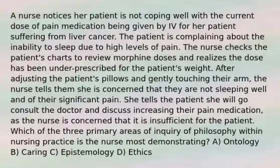 A nurse notices her patient is not coping well with the current dose of pain medication being given by IV for her patient suffering from liver cancer. The patient is complaining about the inability to sleep due to high levels of pain. The nurse checks the patient's charts to review morphine doses and realizes the dose has been under-prescribed for the patient's weight. After adjusting the patient's pillows and gently touching their arm, the nurse tells them she is concerned that they are not sleeping well and of their significant pain. She tells the patient she will go consult the doctor and discuss increasing their pain medication, as the nurse is concerned that it is insufficient for the patient. Which of the three primary areas of inquiry of philosophy within nursing practice is the nurse most demonstrating? A) Ontology B) Caring C) Epistemology D) Ethics