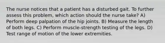 The nurse notices that a patient has a disturbed gait. To further assess this problem, which action should the nurse take? A) Perform deep palpation of the hip joints. B) Measure the length of both legs. C) Perform muscle-strength testing of the legs. D) Test range of motion of the lower extremities.