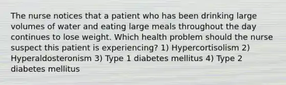 The nurse notices that a patient who has been drinking large volumes of water and eating large meals throughout the day continues to lose weight. Which health problem should the nurse suspect this patient is experiencing? 1) Hypercortisolism 2) Hyperaldosteronism 3) Type 1 diabetes mellitus 4) Type 2 diabetes mellitus