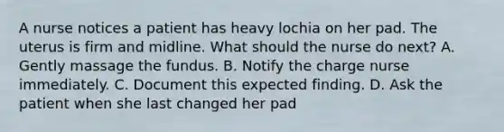 A nurse notices a patient has heavy lochia on her pad. The uterus is firm and midline. What should the nurse do next? A. Gently massage the fundus. B. Notify the charge nurse immediately. C. Document this expected finding. D. Ask the patient when she last changed her pad