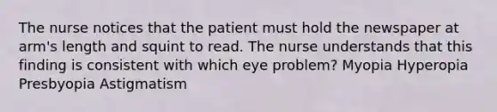 The nurse notices that the patient must hold the newspaper at arm's length and squint to read. The nurse understands that this finding is consistent with which eye problem? Myopia Hyperopia Presbyopia Astigmatism