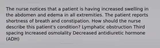 The nurse notices that a patient is having increased swelling in the abdomen and edema in all extremities. The patient reports shortness of breath and constipation. How should the nurse describe this patient's condition? Lymphatic obstruction Third spacing Increased osmolality Decreased antidiuretic hormone (ADH)