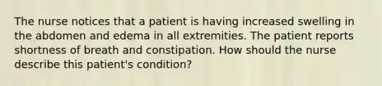 The nurse notices that a patient is having increased swelling in the abdomen and edema in all extremities. The patient reports shortness of breath and constipation. How should the nurse describe this patient's condition?