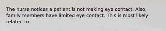 The nurse notices a patient is not making eye contact. Also, family members have limited eye contact. This is most likely related to