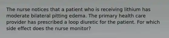 The nurse notices that a patient who is receiving lithium has moderate bilateral pitting edema. The primary health care provider has prescribed a loop diuretic for the patient. For which side effect does the nurse monitor?