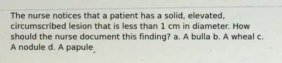 The nurse notices that a patient has a solid, elevated, circumscribed lesion that is less than 1 cm in diameter. How should the nurse document this finding? a. A bulla b. A wheal c. A nodule d. A papule