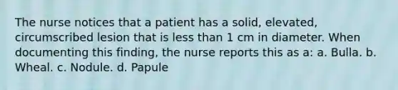 The nurse notices that a patient has a solid, elevated, circumscribed lesion that is less than 1 cm in diameter. When documenting this finding, the nurse reports this as a: a. Bulla. b. Wheal. c. Nodule. d. Papule