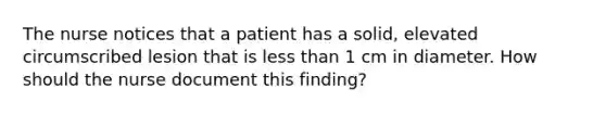 The nurse notices that a patient has a solid, elevated circumscribed lesion that is less than 1 cm in diameter. How should the nurse document this finding?