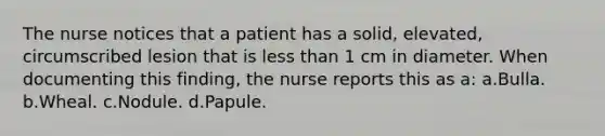 The nurse notices that a patient has a solid, elevated, circumscribed lesion that is less than 1 cm in diameter. When documenting this finding, the nurse reports this as a: a.Bulla. b.Wheal. c.Nodule. d.Papule.