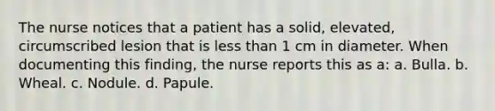 The nurse notices that a patient has a solid, elevated, circumscribed lesion that is less than 1 cm in diameter. When documenting this finding, the nurse reports this as a: a. Bulla. b. Wheal. c. Nodule. d. Papule.