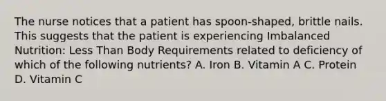 The nurse notices that a patient has spoon-shaped, brittle nails. This suggests that the patient is experiencing Imbalanced Nutrition: Less Than Body Requirements related to deficiency of which of the following nutrients? A. Iron B. Vitamin A C. Protein D. Vitamin C