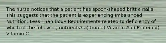 The nurse notices that a patient has spoon-shaped brittle nails. This suggests that the patient is experiencing Imbalanced Nutrition: Less Than Body Requirements related to deficiency of which of the following nutrients? a) Iron b) Vitamin A c) Protein d) Vitamin C