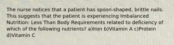 The nurse notices that a patient has spoon-shaped, brittle nails. This suggests that the patient is experiencing Imbalanced Nutrition: Less Than Body Requirements related to deficiency of which of the following nutrients? a)Iron b)Vitamin A c)Protein d)Vitamin C