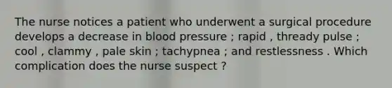 The nurse notices a patient who underwent a surgical procedure develops a decrease in blood pressure ; rapid , thready pulse ; cool , clammy , pale skin ; tachypnea ; and restlessness . Which complication does the nurse suspect ?