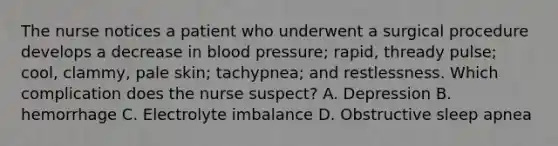 The nurse notices a patient who underwent a surgical procedure develops a decrease in blood pressure; rapid, thready pulse; cool, clammy, pale skin; tachypnea; and restlessness. Which complication does the nurse suspect? A. Depression B. hemorrhage C. Electrolyte imbalance D. Obstructive sleep apnea