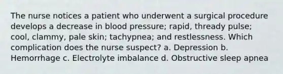 The nurse notices a patient who underwent a surgical procedure develops a decrease in blood pressure; rapid, thready pulse; cool, clammy, pale skin; tachypnea; and restlessness. Which complication does the nurse suspect? a. Depression b. Hemorrhage c. Electrolyte imbalance d. Obstructive sleep apnea