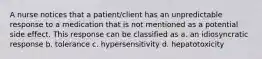 A nurse notices that a patient/client has an unpredictable response to a medication that is not mentioned as a potential side effect. This response can be classified as a. an idiosyncratic response b. tolerance c. hypersensitivity d. hepatotoxicity