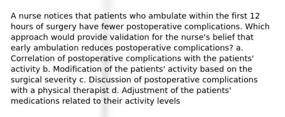 A nurse notices that patients who ambulate within the first 12 hours of surgery have fewer postoperative complications. Which approach would provide validation for the nurse's belief that early ambulation reduces postoperative complications? a. Correlation of postoperative complications with the patients' activity b. Modification of the patients' activity based on the surgical severity c. Discussion of postoperative complications with a physical therapist d. Adjustment of the patients' medications related to their activity levels