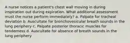 A nurse notices a patient's chest wall moving in during inspiration out during expiration. What additional assessment must the nurse perform immediately? a. Palpate for tracheal deviation b. Auscultate for bronchovesicular breath sounds in the lung periphery c. Palpate posterior thoracic muscles for tenderness d. Auscultate for absence of breath sounds in the lung periphery