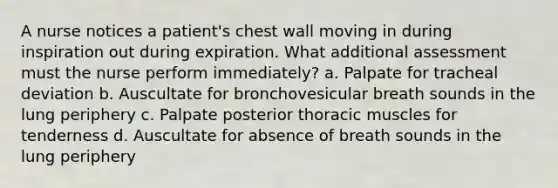 A nurse notices a patient's chest wall moving in during inspiration out during expiration. What additional assessment must the nurse perform immediately? a. Palpate for tracheal deviation b. Auscultate for bronchovesicular breath sounds in the lung periphery c. Palpate posterior thoracic muscles for tenderness d. Auscultate for absence of breath sounds in the lung periphery