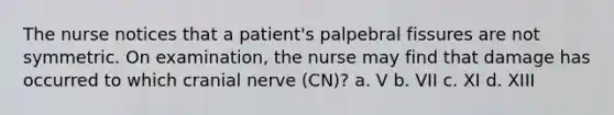 The nurse notices that a patient's palpebral fissures are not symmetric. On examination, the nurse may find that damage has occurred to which cranial nerve (CN)? a. V b. VII c. XI d. XIII