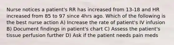 Nurse notices a patient's RR has increased from 13-18 and HR increased from 85 to 97 since 4hrs ago. Which of the following is the best nurse action A) Increase the rate of patient's IV infusion B) Document findings in patient's chart C) Assess the patient's tissue perfusion further D) Ask if the patient needs pain meds