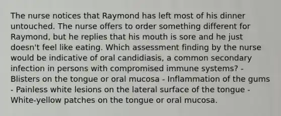 The nurse notices that Raymond has left most of his dinner untouched. The nurse offers to order something different for Raymond, but he replies that his mouth is sore and he just doesn't feel like eating. Which assessment finding by the nurse would be indicative of oral candidiasis, a common secondary infection in persons with compromised immune systems? - Blisters on the tongue or oral mucosa - Inflammation of the gums - Painless white lesions on the lateral surface of the tongue - White-yellow patches on the tongue or oral mucosa.