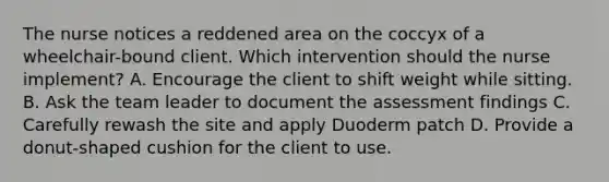 The nurse notices a reddened area on the coccyx of a wheelchair-bound client. Which intervention should the nurse implement? A. Encourage the client to shift weight while sitting. B. Ask the team leader to document the assessment findings C. Carefully rewash the site and apply Duoderm patch D. Provide a donut-shaped cushion for the client to use.