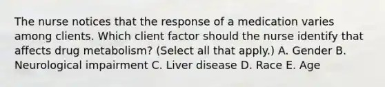 The nurse notices that the response of a medication varies among clients. Which client factor should the nurse identify that affects drug​ metabolism? (Select all that​ apply.) A. Gender B. Neurological impairment C. Liver disease D. Race E. Age