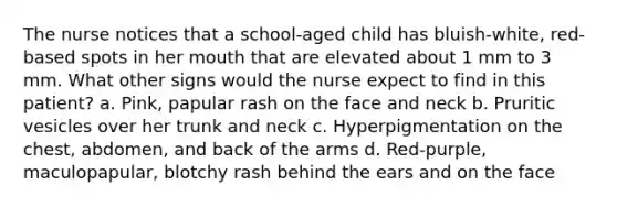 The nurse notices that a school-aged child has bluish-white, red-based spots in her mouth that are elevated about 1 mm to 3 mm. What other signs would the nurse expect to find in this patient? a. Pink, papular rash on the face and neck b. Pruritic vesicles over her trunk and neck c. Hyperpigmentation on the chest, abdomen, and back of the arms d. Red-purple, maculopapular, blotchy rash behind the ears and on the face