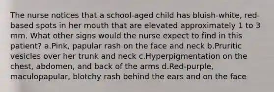 The nurse notices that a school-aged child has bluish-white, red-based spots in her mouth that are elevated approximately 1 to 3 mm. What other signs would the nurse expect to find in this patient? a.Pink, papular rash on the face and neck b.Pruritic vesicles over her trunk and neck c.Hyperpigmentation on the chest, abdomen, and back of the arms d.Red-purple, maculopapular, blotchy rash behind the ears and on the face