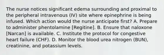 The nurse notices significant edema surrounding and proximal to the peripheral intravenous (IV) site where epinephrine is being infused. Which action would the nurse anticipate first? A. Prepare to administer phentolamine [Regitine]. B. Ensure that naloxone [Narcan] is available. C. Institute the protocol for congestive heart failure (CHF). D. Monitor the blood urea nitrogen (BUN), creatinine, and potassium levels.