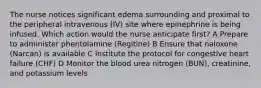 The nurse notices significant edema surrounding and proximal to the peripheral intravenous (IV) site where epinephrine is being infused. Which action would the nurse anticipate first? A Prepare to administer phentolamine (Regitine) B Ensure that naloxone (Narcan) is available C Institute the protocol for congestive heart failure (CHF) D Monitor the blood urea nitrogen (BUN), creatinine, and potassium levels