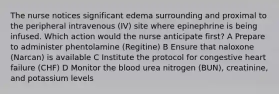 The nurse notices significant edema surrounding and proximal to the peripheral intravenous (IV) site where epinephrine is being infused. Which action would the nurse anticipate first? A Prepare to administer phentolamine (Regitine) B Ensure that naloxone (Narcan) is available C Institute the protocol for congestive heart failure (CHF) D Monitor the blood urea nitrogen (BUN), creatinine, and potassium levels