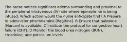 The nurse notices significant edema surrounding and proximal to the peripheral intravenous (IV) site where epinephrine is being infused. Which action would the nurse anticipate first? A Prepare to administer phentolamine [Regitine]. B Ensure that naloxone [Narcan] is available. C Institute the protocol for congestive heart failure (CHF). D Monitor the blood urea nitrogen (BUN), creatinine, and potassium levels