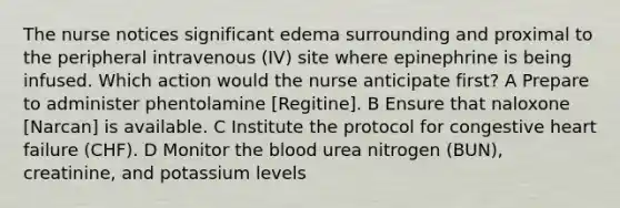 The nurse notices significant edema surrounding and proximal to the peripheral intravenous (IV) site where epinephrine is being infused. Which action would the nurse anticipate first? A Prepare to administer phentolamine [Regitine]. B Ensure that naloxone [Narcan] is available. C Institute the protocol for congestive heart failure (CHF). D Monitor the blood urea nitrogen (BUN), creatinine, and potassium levels