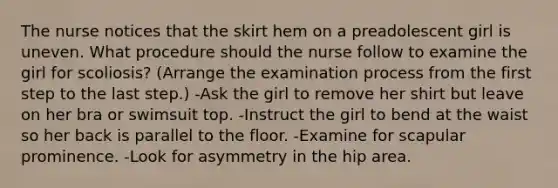 The nurse notices that the skirt hem on a preadolescent girl is uneven. What procedure should the nurse follow to examine the girl for scoliosis? (Arrange the examination process from the first step to the last step.) -Ask the girl to remove her shirt but leave on her bra or swimsuit top. -Instruct the girl to bend at the waist so her back is parallel to the floor. -Examine for scapular prominence. -Look for asymmetry in the hip area.