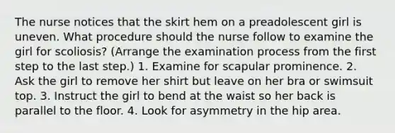 The nurse notices that the skirt hem on a preadolescent girl is uneven. What procedure should the nurse follow to examine the girl for scoliosis? (Arrange the examination process from the first step to the last step.) 1. Examine for scapular prominence. 2. Ask the girl to remove her shirt but leave on her bra or swimsuit top. 3. Instruct the girl to bend at the waist so her back is parallel to the floor. 4. Look for asymmetry in the hip area.