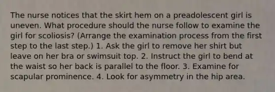 The nurse notices that the skirt hem on a preadolescent girl is uneven. What procedure should the nurse follow to examine the girl for scoliosis? (Arrange the examination process from the first step to the last step.) 1. Ask the girl to remove her shirt but leave on her bra or swimsuit top. 2. Instruct the girl to bend at the waist so her back is parallel to the floor. 3. Examine for scapular prominence. 4. Look for asymmetry in the hip area.