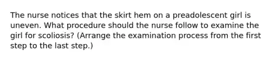 The nurse notices that the skirt hem on a preadolescent girl is uneven. What procedure should the nurse follow to examine the girl for scoliosis? (Arrange the examination process from the first step to the last step.)