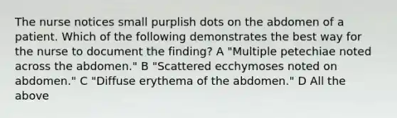 The nurse notices small purplish dots on the abdomen of a patient. Which of the following demonstrates the best way for the nurse to document the finding? A "Multiple petechiae noted across the abdomen." B "Scattered ecchymoses noted on abdomen." C "Diffuse erythema of the abdomen." D All the above