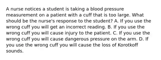 A nurse notices a student is taking a blood pressure measurement on a patient with a cuff that is too large. What should be the nurse's response to the student? A. If you use the wrong cuff you will get an incorrect reading. B. If you use the wrong cuff you will cause injury to the patient. C. If you use the wrong cuff you will cause dangerous pressure on the arm. D. If you use the wrong cuff you will cause the loss of Korotkoff sounds.