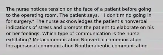 The nurse notices tension on the face of a patient before going to the operating room. The patient says, " I don't mind going in for surgery." The nurse acknowledges the patient's nonverbal indications of stress and prompts the patient to elaborate on his or her feelings. Which type of communication is the nurse exhibiting? Metacommunication Nonverbal communication Intrapersonal communication Nontherapeutic communication