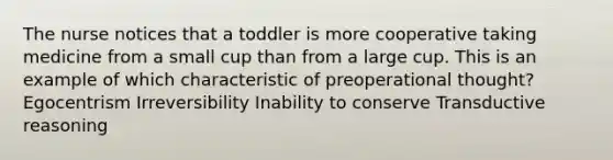 The nurse notices that a toddler is more cooperative taking medicine from a small cup than from a large cup. This is an example of which characteristic of preoperational thought? Egocentrism Irreversibility Inability to conserve Transductive reasoning