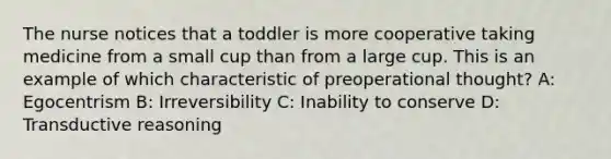 The nurse notices that a toddler is more cooperative taking medicine from a small cup than from a large cup. This is an example of which characteristic of preoperational thought? A: Egocentrism B: Irreversibility C: Inability to conserve D: Transductive reasoning