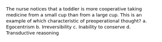 The nurse notices that a toddler is more cooperative taking medicine from a small cup than from a large cup. This is an example of which characteristic of preoperational thought? a. Egocentrism b. Irreversibility c. Inability to conserve d. Transductive reasoning